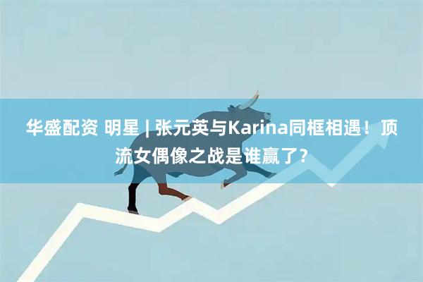 华盛配资 明星 | 张元英与Karina同框相遇！顶流女偶像之战是谁赢了？