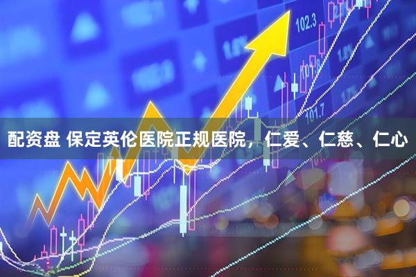 配资盘 保定英伦医院正规医院，仁爱、仁慈、仁心