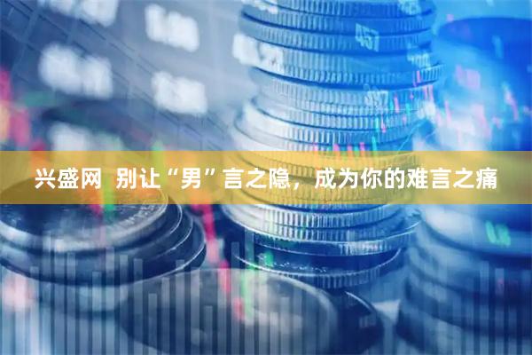 兴盛网  别让“男”言之隐，成为你的难言之痛