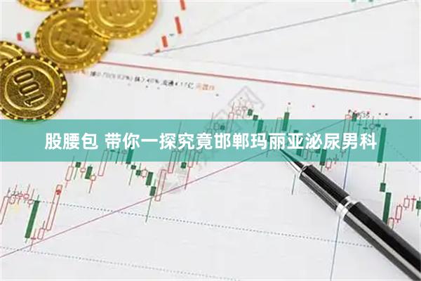 股腰包 带你一探究竟邯郸玛丽亚泌尿男科