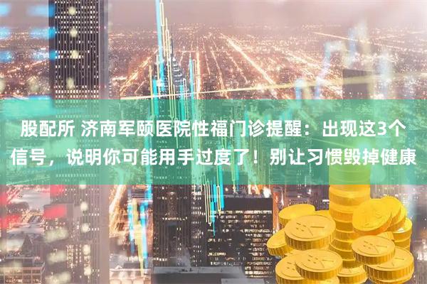 股配所 济南军颐医院性福门诊提醒：出现这3个信号，说明你可能用手过度了！别让习惯毁掉健康