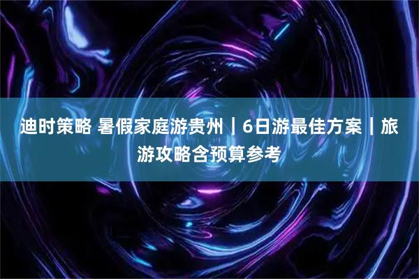 迪时策略 暑假家庭游贵州｜6日游最佳方案｜旅游攻略含预算参考