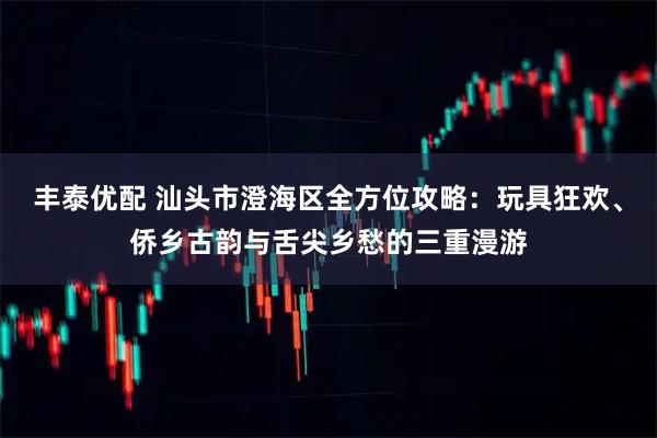 丰泰优配 汕头市澄海区全方位攻略：玩具狂欢、侨乡古韵与舌尖乡愁的三重漫游