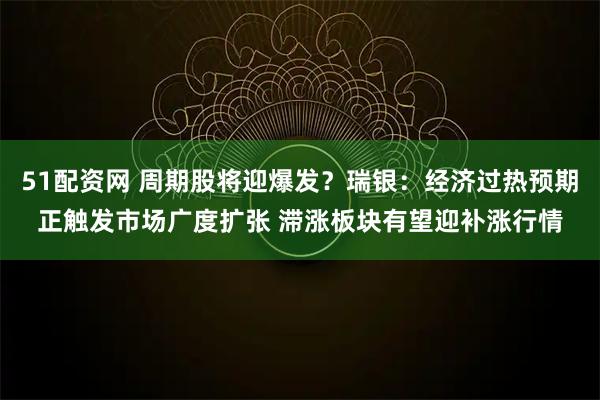51配资网 周期股将迎爆发？瑞银：经济过热预期正触发市场广度扩张 滞涨板块有望迎补涨行情
