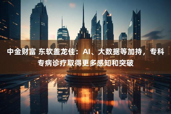 中金财富 东软盖龙佳：AI、大数据等加持，专科专病诊疗取得更多感知和突破