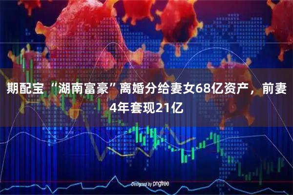 期配宝 “湖南富豪”离婚分给妻女68亿资产，前妻4年套现21亿