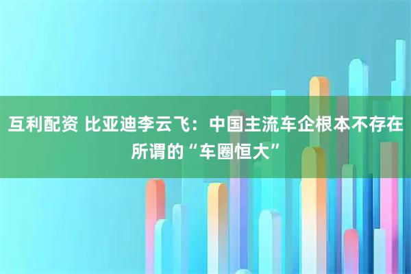 互利配资 比亚迪李云飞：中国主流车企根本不存在所谓的“车圈恒大”