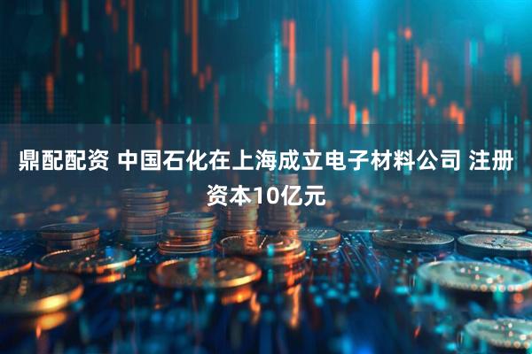 鼎配配资 中国石化在上海成立电子材料公司 注册资本10亿元