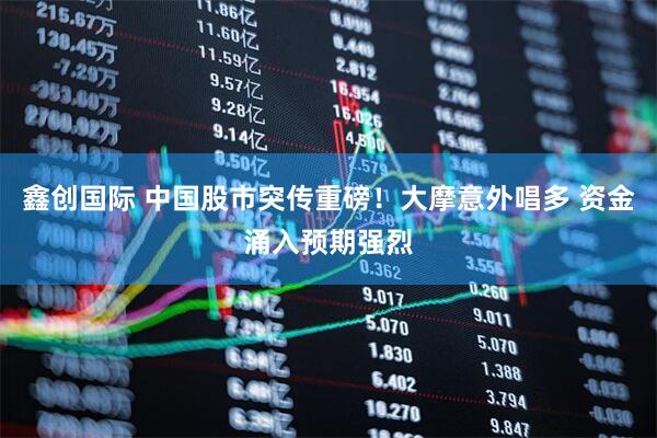鑫创国际 中国股市突传重磅！大摩意外唱多 资金涌入预期强烈