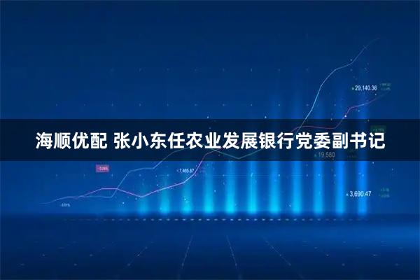 海顺优配 张小东任农业发展银行党委副书记