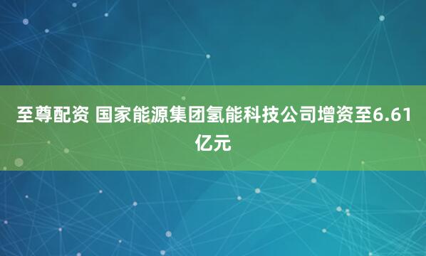 至尊配资 国家能源集团氢能科技公司增资至6.61亿元
