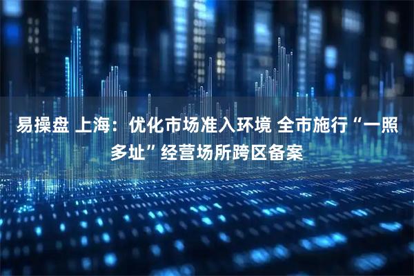 易操盘 上海：优化市场准入环境 全市施行“一照多址”经营场所跨区备案