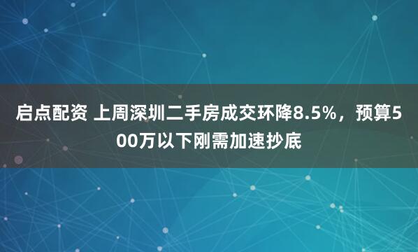 启点配资 上周深圳二手房成交环降8.5%，预算500万以下刚需加速抄底
