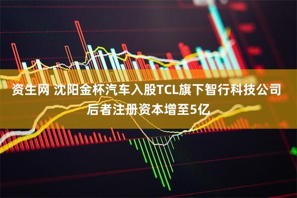 资生网 沈阳金杯汽车入股TCL旗下智行科技公司 后者注册资本增至5亿