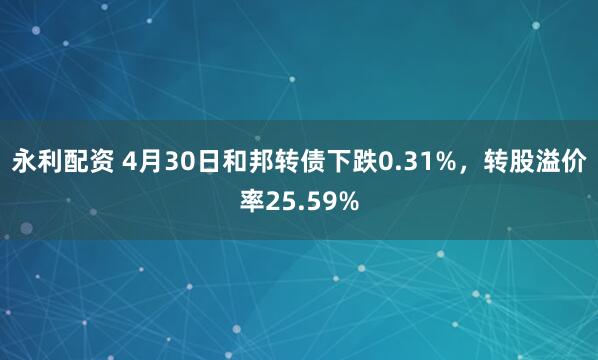 永利配资 4月30日和邦转债下跌0.31%，转股溢价率25.59%