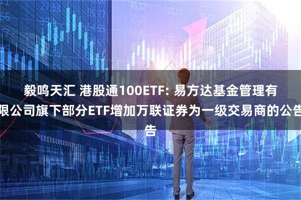 毅鸣天汇 港股通100ETF: 易方达基金管理有限公司旗下部分ETF增加万联证券为一级交易商的公告