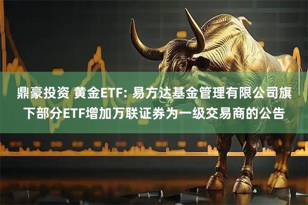 鼎豪投资 黄金ETF: 易方达基金管理有限公司旗下部分ETF增加万联证券为一级交易商的公告