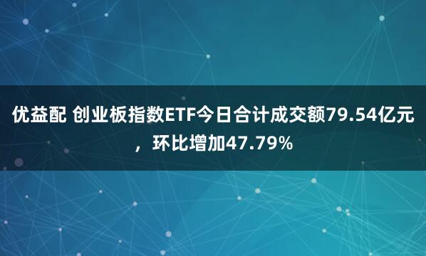 优益配 创业板指数ETF今日合计成交额79.54亿元，环比增加47.79%
