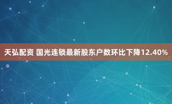 天弘配资 国光连锁最新股东户数环比下降12.40%