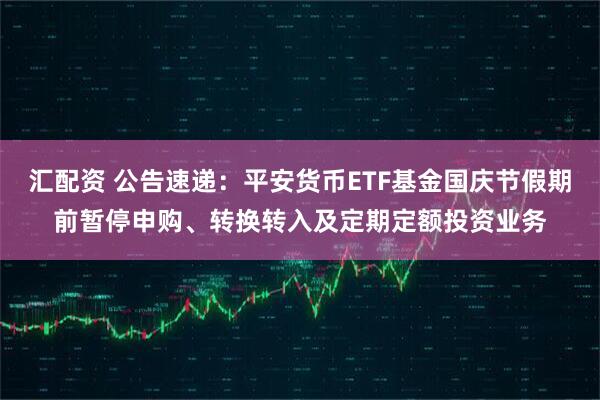 汇配资 公告速递：平安货币ETF基金国庆节假期前暂停申购、转换转入及定期定额投资业务