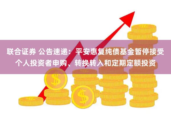 联合证券 公告速递：平安惠复纯债基金暂停接受个人投资者申购、转换转入和定期定额投资