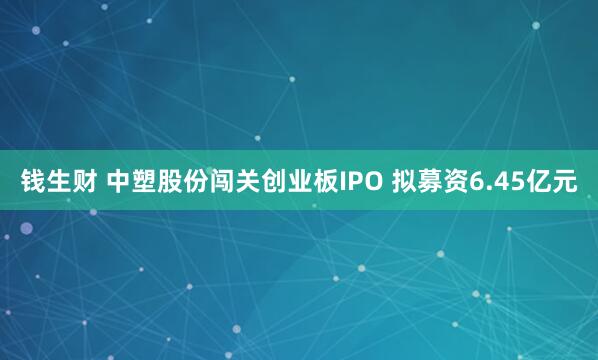 钱生财 中塑股份闯关创业板IPO 拟募资6.45亿元