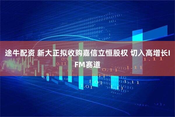 途牛配资 新大正拟收购嘉信立恒股权 切入高增长IFM赛道