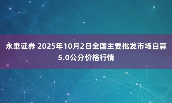 永崋证券 2025年10月2日全国主要批发市场白蒜5.0公分价格行情