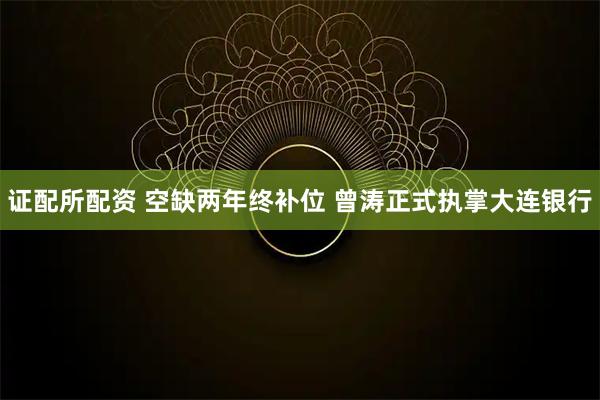 证配所配资 空缺两年终补位 曾涛正式执掌大连银行