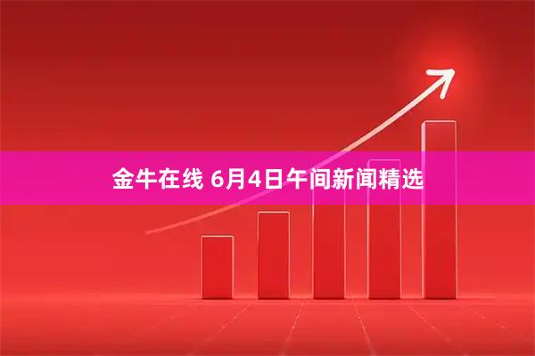 金牛在线 6月4日午间新闻精选