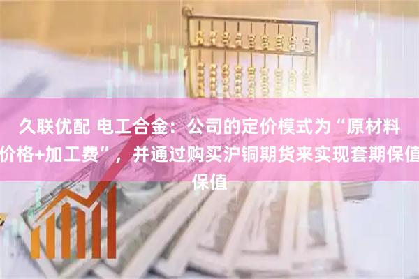 久联优配 电工合金：公司的定价模式为“原材料价格+加工费”，并通过购买沪铜期货来实现套期保值