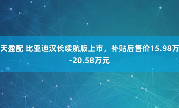 天盈配 比亚迪汉长续航版上市，补贴后售价15.98万-20.58万元