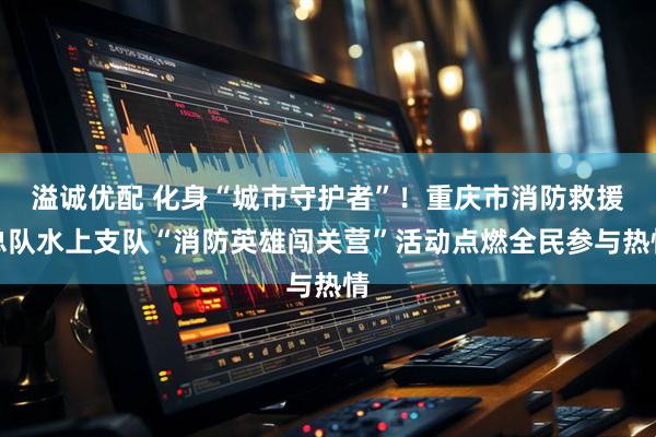 溢诚优配 化身“城市守护者”!重庆市消防救援总队水上支队“消防英雄闯关营”活动点燃全民参与热情