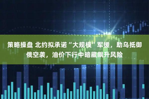 策略操盘 北约拟承诺“大规模”军援，助乌抵御俄空袭，油价下行中暗藏飙升风险