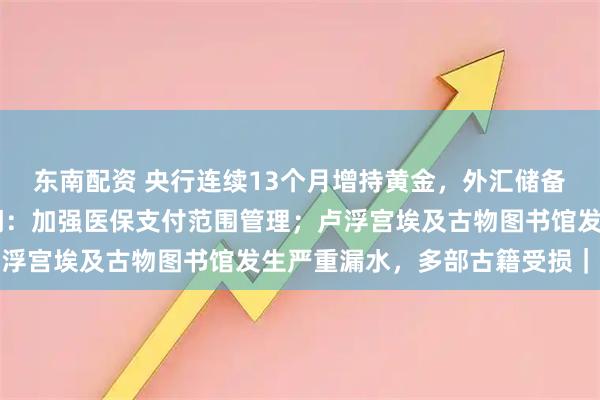 东南配资 央行连续13个月增持黄金，外汇储备创近10年新高；两部门：加强医保支付范围管理；卢浮宫埃及古物图书馆发生严重漏水，多部古籍受损｜早报