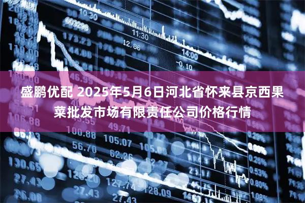 盛鹏优配 2025年5月6日河北省怀来县京西果菜批发市场有限责任公司价格行情