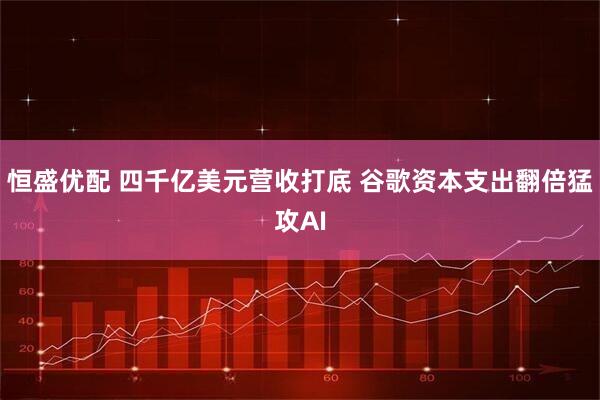 恒盛优配 四千亿美元营收打底 谷歌资本支出翻倍猛攻AI