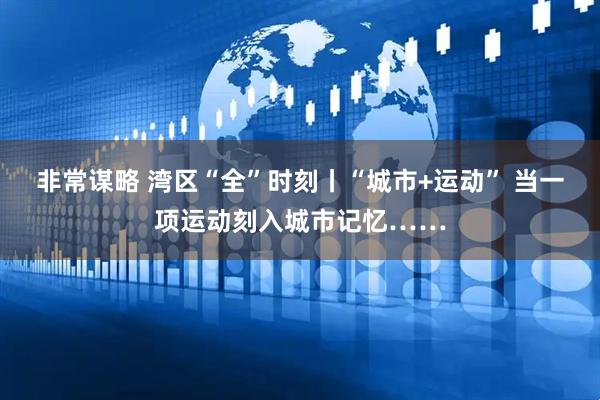 非常谋略 湾区“全”时刻丨“城市+运动” 当一项运动刻入城市记忆……