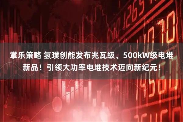 掌乐策略 氢璞创能发布兆瓦级、500kW级电堆新品!引领大功率电堆技术迈向新纪元!