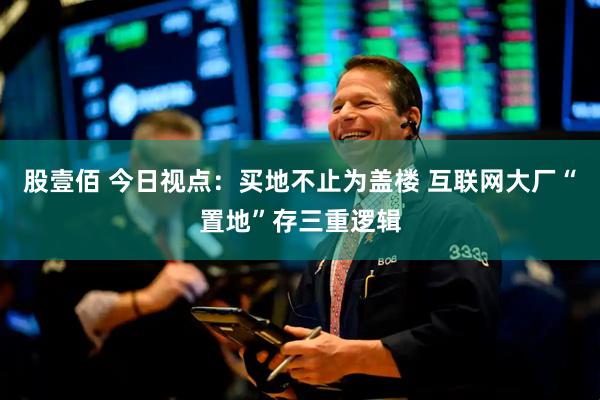 股壹佰 今日视点：买地不止为盖楼 互联网大厂“置地”存三重逻辑