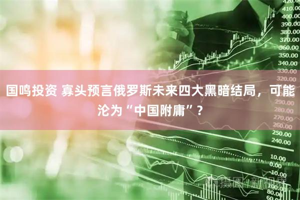 国鸣投资 寡头预言俄罗斯未来四大黑暗结局，可能沦为“中国附庸”？